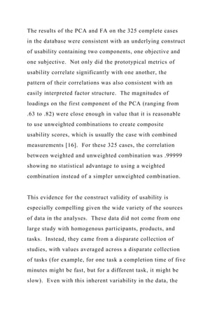 The results of the PCA and FA on the 325 complete cases
in the database were consistent with an underlying construct
of usability containing two components, one objective and
one subjective. Not only did the prototypical metrics of
usability correlate significantly with one another, the
pattern of their correlations was also consistent with an
easily interpreted factor structure. The magnitudes of
loadings on the first component of the PCA (ranging from
.63 to .82) were close enough in value that it is reasonable
to use unweighted combinations to create composite
usability scores, which is usually the case with combined
measurements [16]. For these 325 cases, the correlation
between weighted and unweighted combination was .99999
showing no statistical advantage to using a weighted
combination instead of a simpler unweighted combination.
This evidence for the construct validity of usability is
especially compelling given the wide variety of the sources
of data in the analyses. These data did not come from one
large study with homogenous participants, products, and
tasks. Instead, they came from a disparate collection of
studies, with values averaged across a disparate collection
of tasks (for example, for one task a completion time of five
minutes might be fast, but for a different task, it might be
slow). Even with this inherent variability in the data, the
 