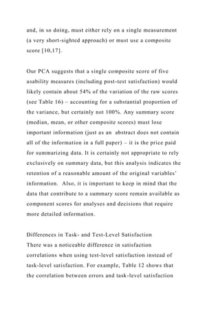 and, in so doing, must either rely on a single measurement
(a very short-sighted approach) or must use a composite
score [10,17].
Our PCA suggests that a single composite score of five
usability measures (including post-test satisfaction) would
likely contain about 54% of the variation of the raw scores
(see Table 16) – accounting for a substantial proportion of
the variance, but certainly not 100%. Any summary score
(median, mean, or other composite scores) must lose
important information (just as an abstract does not contain
all of the information in a full paper) – it is the price paid
for summarizing data. It is certainly not appropriate to rely
exclusively on summary data, but this analysis indicates the
retention of a reasonable amount of the original variables’
information. Also, it is important to keep in mind that the
data that contribute to a summary score remain available as
component scores for analyses and decisions that require
more detailed information.
Differences in Task- and Test-Level Satisfaction
There was a noticeable difference in satisfaction
correlations when using test-level satisfaction instead of
task-level satisfaction. For example, Table 12 shows that
the correlation between errors and task-level satisfaction
 