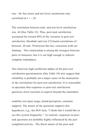 was -.44, but errors and test-level satisfaction only
correlated at r = -.16.
The correlation between task- and test-level satisfaction
was .64 (See Table 12). Thus, post-task satisfaction
accounted for around 40% of the variation in post-test
satisfaction. Hornbæk and Law [7] found correlations of
between .38 and .70 between the two, consistent with our
findings. This relationship is among the strongest between
pairs of measures, but it is not high enough to indicate
complete redundancy.
The relatively high coefficient alphas of the post-test
satisfaction questionnaires (See Table 18) also suggest that
reliability is probably not a major cause of the attenuation
in the correlations for post-test satisfaction. It is reasonable
to speculate that responses to post-test satisfaction
questions elicit reactions to aspects beyond the immediate
usability test (past usage, brand perception, customer
support). The nature of the questions supports this
hypothesis; e.g., the SUS item, “I think that I would like to
use this system frequently.” In contrast, responses to post-
task questions are probably highly influenced by the just-
completed activity. The direct nature of the post-task
 
