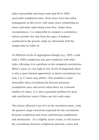 tasks successfully and many tasks had 90 to 100%
successful completion rates. Error rates were also often
homogenous at this level, with many users committing no
errors and many tasks being error-free. Under these
circumstances, it is impossible to compute a correlation,
which excludes the task from the types of analysis
conducted in the present study (as illustrated with the
sample data in Table 4).
At different levels of aggregation though (e.g., OO), a task
with a 100% completion rate gets combined with other
tasks, allowing it to contribute to the computed correlations.
What’s more, at very high or low levels of magnitude there
is also a more limited opportunity to detect correlations (as
only 1 or 2 values may differ). This problem is most
noticeable when correlating the discrete measures
(completion rates and errors) when there are a limited
number of values. It is also a potential problem for post-
task satisfaction scales if there are few scale steps.
This factor affected 5 out of 6 of the correlation pairs, with
the greatest range restriction expected for the correlations
between completion and errors and between completions
and satisfaction. To a slightly lesser extent, it will restrict
the correlations between completion and time, errors and
 