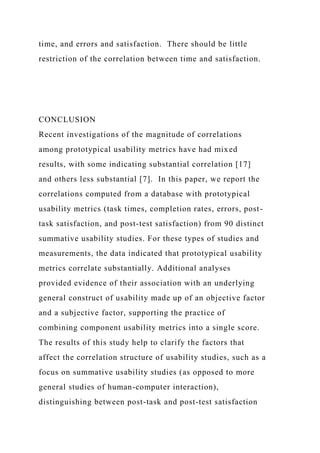 time, and errors and satisfaction. There should be little
restriction of the correlation between time and satisfaction.
CONCLUSION
Recent investigations of the magnitude of correlations
among prototypical usability metrics have had mixed
results, with some indicating substantial correlation [17]
and others less substantial [7]. In this paper, we report the
correlations computed from a database with prototypical
usability metrics (task times, completion rates, errors, post-
task satisfaction, and post-test satisfaction) from 90 distinct
summative usability studies. For these types of studies and
measurements, the data indicated that prototypical usability
metrics correlate substantially. Additional analyses
provided evidence of their association with an underlying
general construct of usability made up of an objective factor
and a subjective factor, supporting the practice of
combining component usability metrics into a single score.
The results of this study help to clarify the factors that
affect the correlation structure of usability studies, such as a
focus on summative usability studies (as opposed to more
general studies of human-computer interaction),
distinguishing between post-task and post-test satisfaction
 