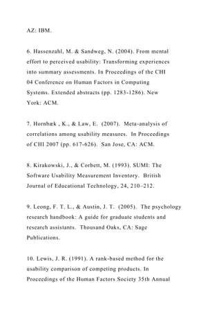 AZ: IBM.
6. Hassenzahl, M. & Sandweg, N. (2004). From mental
effort to perceived usability: Transforming experiences
into summary assessments. In Proceedings of the CHI
04 Conference on Human Factors in Computing
Systems. Extended abstracts (pp. 1283-1286). New
York: ACM.
7. Hornbæk , K., & Law, E. (2007). Meta-analysis of
correlations among usability measures. In Proceedings
of CHI 2007 (pp. 617-626). San Jose, CA: ACM.
8. Kirakowski, J., & Corbett, M. (1993). SUMI: The
Software Usability Measurement Inventory. British
Journal of Educational Technology, 24, 210–212.
9. Leong, F. T. L., & Austin, J. T. (2005). The psychology
research handbook: A guide for graduate students and
research assistants. Thousand Oaks, CA: Sage
Publications.
10. Lewis, J. R. (1991). A rank-based method for the
usability comparison of competing products. In
Proceedings of the Human Factors Society 35th Annual
 