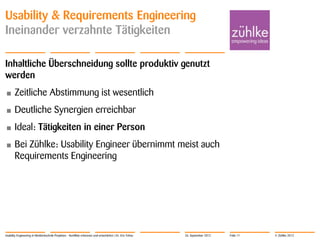 © Zühlke 2012
Usability & Requirements Engineering
Ineinander verzahnte Tätigkeiten
Inhaltliche Überschneidung sollte produktiv genutzt
werden
• Zeitliche Abstimmung ist wesentlich
• Deutliche Synergien erreichbar
• Ideal: Tätigkeiten in einer Person
• Bei Zühlke: Usability Engineer übernimmt meist auch
Requirements Engineering
Usability Engineering in Medizintechnik-Projekten - Konflikte erkennen und entschärfen | Dr. Eric Fehse 26. September 2012 Folie 11
 