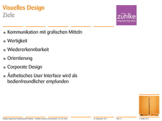 © Zühlke 2012
Visuelles Design
Ziele
• Kommunikation mit grafischen Mitteln
• Wertigkeit
• Wiedererkennbarkeit
• Orientierung
• Corporate Design
• Ästhetisches User Interface wird als
bedienfreundlicher empfunden
Usability Engineering in Medizintechnik-Projekten - Konflikte erkennen und entschärfen | Dr. Eric Fehse 26. September 2012 Folie 13
 