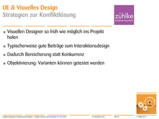 © Zühlke 2012
UE & Visuelles Design
Strategien zur Konfliktlösung
• Visuellen Designer so früh wie möglich ins Projekt
holen
• Typischerweise gute Beiträge zum Interaktionsdesign
• Dadurch Bereicherung statt Konkurrenz
• Objektivierung: Varianten können getestet werden
Usability Engineering in Medizintechnik-Projekten - Konflikte erkennen und entschärfen | Dr. Eric Fehse 26. September 2012 Folie 16
 