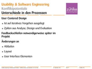 © Zühlke 2012
Usability & Software Engineering
Konfliktpotentiale
Unterschiede in den Prozessen
User Centered Design
• Ist auf iteratives Vorgehen ausgelegt
• Zyklen aus Analyse, Design und Evaluation
Feedbackschleifen notwendigerweise später im
Projekt
Änderungen an
• Abläufen
• Layout
• User Interface Elementen
Usability Engineering in Medizintechnik-Projekten - Konflikte erkennen und entschärfen | Dr. Eric Fehse 26. September 2012 Folie 19
 