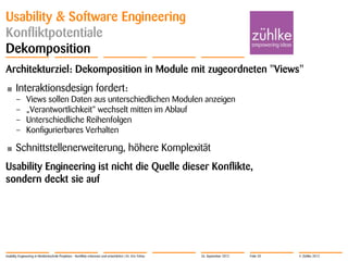 © Zühlke 2012
Usability & Software Engineering
Konfliktpotentiale
Dekomposition
Architekturziel: Dekomposition in Module mit zugeordneten "Views"
• Interaktionsdesign fordert:
– Views sollen Daten aus unterschiedlichen Modulen anzeigen
– „Verantwortlichkeit“ wechselt mitten im Ablauf
– Unterschiedliche Reihenfolgen
– Konfigurierbares Verhalten
• Schnittstellenerweiterung, höhere Komplexität
Usability Engineering ist nicht die Quelle dieser Konflikte,
sondern deckt sie auf
Usability Engineering in Medizintechnik-Projekten - Konflikte erkennen und entschärfen | Dr. Eric Fehse 26. September 2012 Folie 20
 