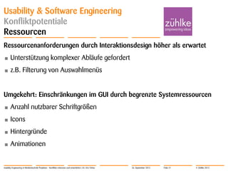 © Zühlke 2012
Usability & Software Engineering
Konfliktpotentiale
Ressourcen
Ressourcenanforderungen durch Interaktionsdesign höher als erwartet
• Unterstützung komplexer Abläufe gefordert
• z.B. Filterung von Auswahlmenüs
Umgekehrt: Einschränkungen im GUI durch begrenzte Systemressourcen
• Anzahl nutzbarer Schriftgrößen
• Icons
• Hintergründe
• Animationen
Usability Engineering in Medizintechnik-Projekten - Konflikte erkennen und entschärfen | Dr. Eric Fehse 26. September 2012 Folie 21
 