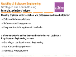 © Zühlke 2012
Usability & Software Engineering
Strategien zur Konfliktlösung
Interdisziplinäres Wissen
Usability Engineer sollte verstehen, wie Softwareentwicklung funktioniert
• Ziele von Softwarearchitektur
• Softwareentwicklungsprozess
• Programmiererfahrung kann nicht schaden
Softwareentwickler sollten Ziele und Methoden von Usability &
Requirements Engineering kennen
• Grundlagen des Requirements Engineering
• User Centered Design Prozess
• Normative Anforderungen
Usability Engineering in Medizintechnik-Projekten - Konflikte erkennen und entschärfen | Dr. Eric Fehse 26. September 2012 Folie 23
 