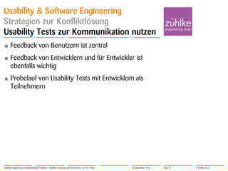 © Zühlke 2012
Usability & Software Engineering
Strategien zur Konfliktlösung
Usability Tests zur Kommunikation nutzen
• Feedback von Benutzern ist zentral
• Feedback von Entwicklern und für Entwickler ist
ebenfalls wichtig
• Probelauf von Usability Tests mit Entwicklern als
Teilnehmern
Usability Engineering in Medizintechnik-Projekten - Konflikte erkennen und entschärfen | Dr. Eric Fehse 26. September 2012 Folie 27
 