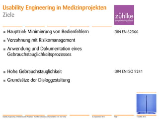 © Zühlke 2012
Usability Engineering in Medizinprojekten
Ziele
• Hauptziel: Minimierung von Bedienfehlern
• Verzahnung mit Risikomanagement
• Anwendung und Dokumentation eines
Gebrauchstauglichkeitsprozesses
• Hohe Gebrauchstauglichkeit
• Grundsätze der Dialoggestaltung
Usability Engineering in Medizintechnik-Projekten - Konflikte erkennen und entschärfen | Dr. Eric Fehse
DIN EN 62366
DIN EN ISO 9241
26. September 2012 Folie 3
 