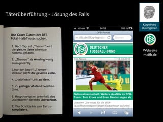 Täterüberführung	
  -­‐	
  Lösung	
  des	
  Falls
Webseite
m.dfb.de
Kognitives
Durchgehen
1. Nach Tap auf „Themen“ wird
die gleiche Seite scheinbar
nochmal geladen.
2. „Themen“ als Wording wenig
aussagekräftig.
3.Nur der Begriff „Themen“
klickbar, nicht die gesamte Zeile.
4. „Halbfinale“-Link zu klein.
5. Zu geringer Abstand zwischen
Links.
6. Hauptnavigation unterhalb des
„sichtbaren“ Bereichs übersehbar.
7. Vier Schritte bis zum Ziel zu
kompliziert.
Use Case: Datum des DFB
Pokal-Halbfinales suchen.
 