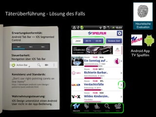 Täterüberführung	
  -­‐	
  Lösung	
  des	
  Falls
Android Tab Bar <> iOS Segmented
Control
Wahrnehmungssteuerung:
Konsistenz und Standards:
Steuerbarkeit:
Android App
TV Spielﬁlm
Heuristische
Evaluation
Erwartungskonformität:
Navigation über iOS Tab Bar
iOS Design unterstützt einen Android
User nicht in der App-Bedienung.
„Don't use right-pointing carets on
line items“
http://developer.android.com/design/
patterns/pure-android.html
 