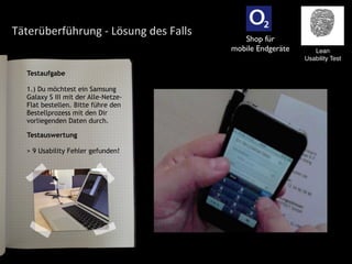 Täterüberführung	
  -­‐	
  Lösung	
  des	
  Falls
Testaufgabe
1.) Du möchtest ein Samsung
Galaxy S III mit der Alle-Netze-
Flat bestellen. Bitte führe den
Bestellprozess mit den Dir
vorliegenden Daten durch.
Lean
Usability Test
Testauswertung
> 9 Usability Fehler gefunden!
Shop für
mobile Endgeräte
 
