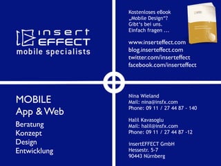 www.inserteffect.com
blog.inserteffect.com
twitter.com/inserteffect
facebook.com/inserteffect
insertEFFECT GmbH
Hessestr. 5-7
90443 Nürnberg
Halil Kavasoglu
Mail: halil@insfx.com
Phone: 09 11 / 27 44 87 -12
Nina Wieland
Mail: nina@insfx.com
Phone: 09 11 / 27 44 87 - 140
MOBILE
App & Web
Beratung
Konzept
Design
Entwicklung
Kostenloses eBook
„Mobile Design“?
Gibt‘s bei uns.
Einfach fragen ...
 