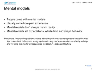 Usability Essentials



Mental models

•   People come with mental models
•   Usually come from past experience
•   Mental models don’t always match reality
•   Mental models set expectations, which drive and shape behavior

People are “very active problem solvers who always have a current general model in mind
  that drives their behavior in a very systematic way, but who are also constantly refining
  and revising this model in response to feedback.” - Deborah Mayhew




                                                                                                     To: appendix


                                 Usability Essentials, Sid B. Dane, November 29, 2010                           11
 