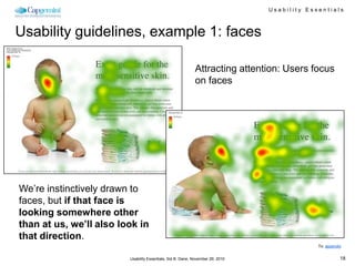 Usability Essentials



Usability guidelines, example 1: faces

                                                            Attracting attention: Users focus
                                                            on faces




We’re instinctively drawn to
faces, but if that face is
looking somewhere other
than at us, we’ll also look in
that direction.
                                                                                             To: appendix


                         Usability Essentials, Sid B. Dane, November 29, 2010                           18
 