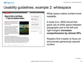 Usability Essentials



Usability guidelines, example 2: whitespace
                                                      White space makes content more
                                                      readable.

                                                      A study (Lin, 2004) found that
                                                      good use of white space between
                                                      paragraphs and in the left and
                                                      right margins increases
                                                      comprehension by almost 20%.

                                                      Readers find it easier to focus on
                                                      and process generously spaced
                                                      content.




                                                                                     To: appendix


                 Usability Essentials, Sid B. Dane, November 29, 2010                           19
 
