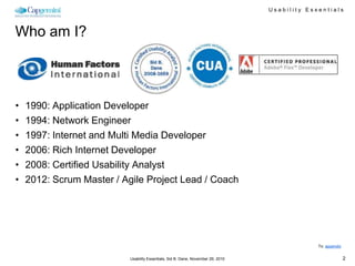 Usability Essentials



Who am I?



•   1990: Application Developer
•   1994: Network Engineer
•   1997: Internet and Multi Media Developer
•   2006: Rich Internet Developer
•   2008: Certified Usability Analyst
•   2012: Scrum Master / Agile Project Lead / Coach




                                                                                               To: appendix


                           Usability Essentials, Sid B. Dane, November 29, 2010                               2
 