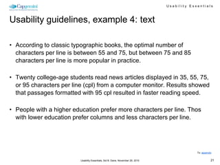 Usability Essentials



Usability guidelines, example 4: text

• According to classic typographic books, the optimal number of
  characters per line is between 55 and 75, but between 75 and 85
  characters per line is more popular in practice.

• Twenty college-age students read news articles displayed in 35, 55, 75,
  or 95 characters per line (cpl) from a computer monitor. Results showed
  that passages formatted with 95 cpl resulted in faster reading speed.

• People with a higher education prefer more characters per line. Thos
  with lower education prefer columns and less characters per line.




                                                                                              To: appendix


                          Usability Essentials, Sid B. Dane, November 29, 2010                           21
 