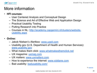 Usability Essentials



More information
• HFI courses:
   – User Centered Analysis and Conceptual Design
   – The Science and Art of Effective Web and Application Design
   – Practical Usability Testing
   – Putting Research into Practice
   – Courses in NL: http://academy.capgemini.nl/clusters/website-
      usability.aspx

• Online:
   – Jakob Nielsen’s Alertbox: www.useit.com
   – Usability.gov (U.S. Department of Health and Human Services):
      www.usability.gov
   – What makes them click: www.whatmakesthemclick.net
   – UX magazine: uxmag.com
   – UX matters: www.uxmatters.com
   – How to experience the internet: www.siddane.com
   – Bad usability: badusability.com/
                                                                                              To: appendix


                          Usability Essentials, Sid B. Dane, November 29, 2010                           25
 