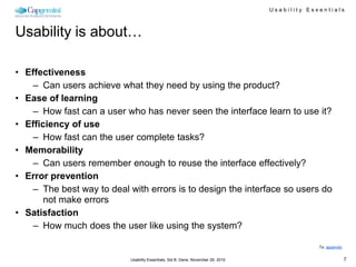 Usability Essentials



Usability is about…

• Effectiveness
    – Can users achieve what they need by using the product?
• Ease of learning
    – How fast can a user who has never seen the interface learn to use it?
• Efficiency of use
    – How fast can the user complete tasks?
• Memorability
    – Can users remember enough to reuse the interface effectively?
• Error prevention
    – The best way to deal with errors is to design the interface so users do
       not make errors
• Satisfaction
    – How much does the user like using the system?

                                                                                                To: appendix


                            Usability Essentials, Sid B. Dane, November 29, 2010                               7
 