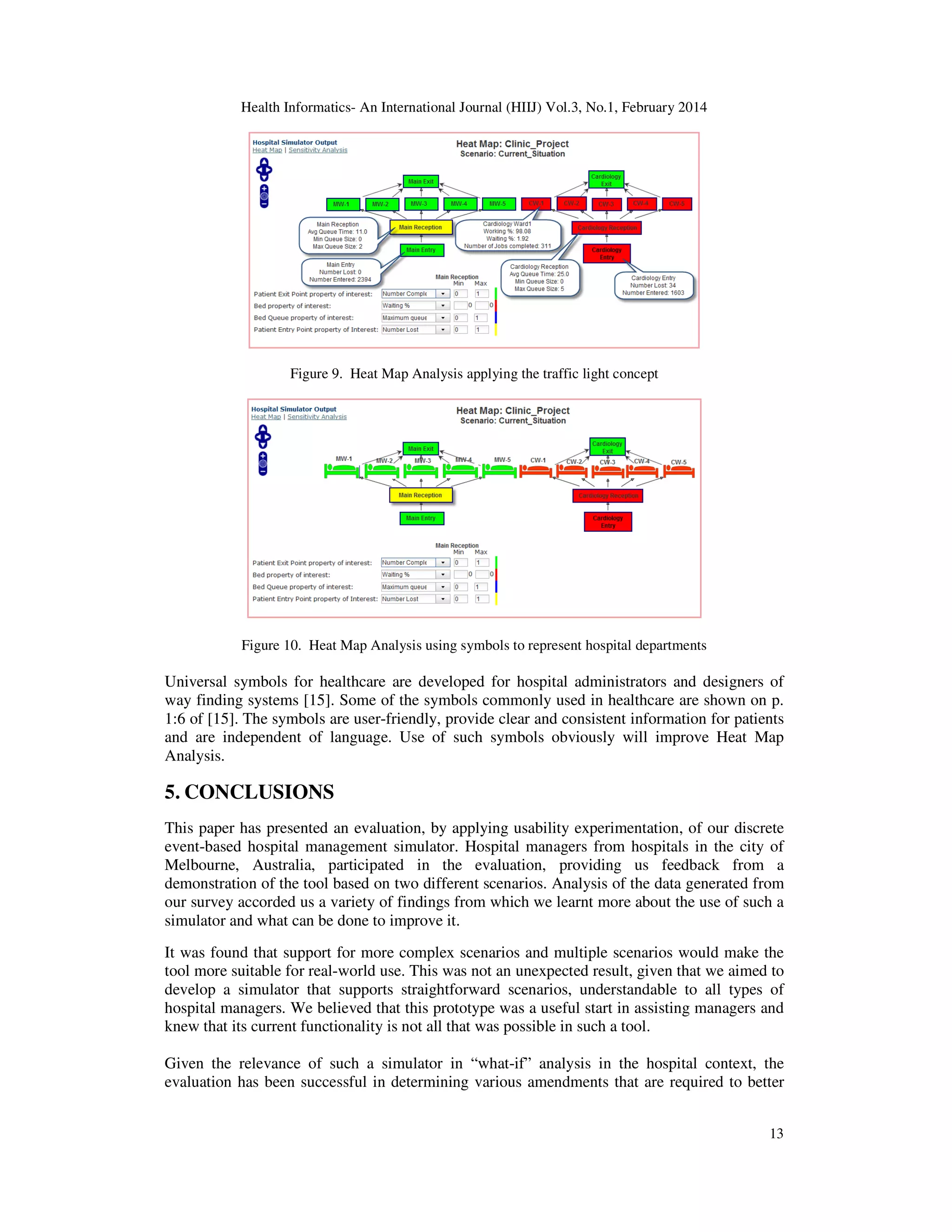 Health Informatics- An International Journal (HIIJ) Vol.3, No.1, February 2014
13
Figure 9. Heat Map Analysis applying the traffic light concept
Figure 10. Heat Map Analysis using symbols to represent hospital departments
Universal symbols for healthcare are developed for hospital administrators and designers of
way finding systems [15]. Some of the symbols commonly used in healthcare are shown on p.
1:6 of [15]. The symbols are user-friendly, provide clear and consistent information for patients
and are independent of language. Use of such symbols obviously will improve Heat Map
Analysis.
5. CONCLUSIONS
This paper has presented an evaluation, by applying usability experimentation, of our discrete
event-based hospital management simulator. Hospital managers from hospitals in the city of
Melbourne, Australia, participated in the evaluation, providing us feedback from a
demonstration of the tool based on two different scenarios. Analysis of the data generated from
our survey accorded us a variety of findings from which we learnt more about the use of such a
simulator and what can be done to improve it.
It was found that support for more complex scenarios and multiple scenarios would make the
tool more suitable for real-world use. This was not an unexpected result, given that we aimed to
develop a simulator that supports straightforward scenarios, understandable to all types of
hospital managers. We believed that this prototype was a useful start in assisting managers and
knew that its current functionality is not all that was possible in such a tool.
Given the relevance of such a simulator in “what-if” analysis in the hospital context, the
evaluation has been successful in determining various amendments that are required to better
 
