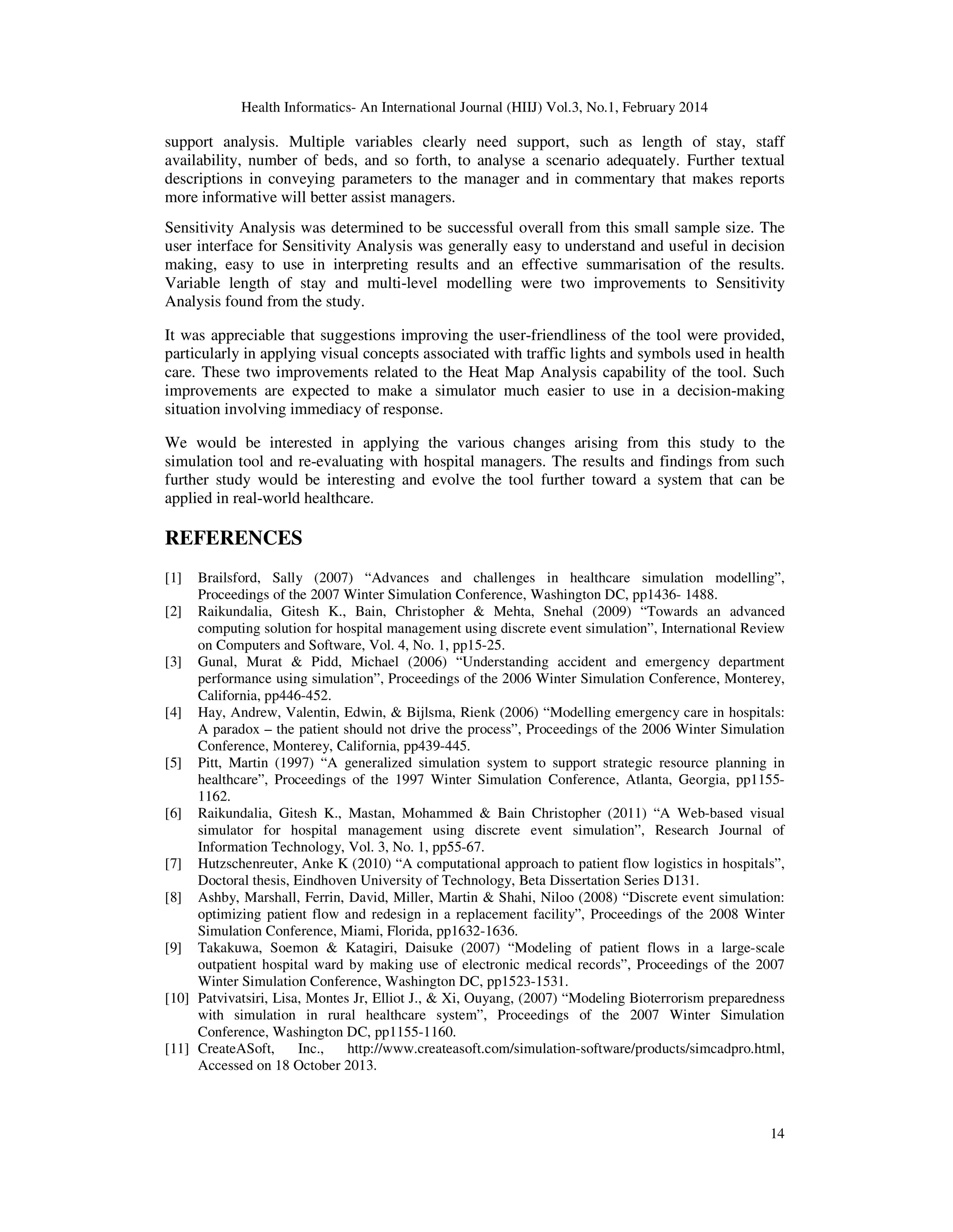 Health Informatics- An International Journal (HIIJ) Vol.3, No.1, February 2014
14
support analysis. Multiple variables clearly need support, such as length of stay, staff
availability, number of beds, and so forth, to analyse a scenario adequately. Further textual
descriptions in conveying parameters to the manager and in commentary that makes reports
more informative will better assist managers.
Sensitivity Analysis was determined to be successful overall from this small sample size. The
user interface for Sensitivity Analysis was generally easy to understand and useful in decision
making, easy to use in interpreting results and an effective summarisation of the results.
Variable length of stay and multi-level modelling were two improvements to Sensitivity
Analysis found from the study.
It was appreciable that suggestions improving the user-friendliness of the tool were provided,
particularly in applying visual concepts associated with traffic lights and symbols used in health
care. These two improvements related to the Heat Map Analysis capability of the tool. Such
improvements are expected to make a simulator much easier to use in a decision-making
situation involving immediacy of response.
We would be interested in applying the various changes arising from this study to the
simulation tool and re-evaluating with hospital managers. The results and findings from such
further study would be interesting and evolve the tool further toward a system that can be
applied in real-world healthcare.
REFERENCES
[1] Brailsford, Sally (2007) “Advances and challenges in healthcare simulation modelling”,
Proceedings of the 2007 Winter Simulation Conference, Washington DC, pp1436- 1488.
[2] Raikundalia, Gitesh K., Bain, Christopher & Mehta, Snehal (2009) “Towards an advanced
computing solution for hospital management using discrete event simulation”, International Review
on Computers and Software, Vol. 4, No. 1, pp15-25.
[3] Gunal, Murat & Pidd, Michael (2006) “Understanding accident and emergency department
performance using simulation”, Proceedings of the 2006 Winter Simulation Conference, Monterey,
California, pp446-452.
[4] Hay, Andrew, Valentin, Edwin, & Bijlsma, Rienk (2006) “Modelling emergency care in hospitals:
A paradox – the patient should not drive the process”, Proceedings of the 2006 Winter Simulation
Conference, Monterey, California, pp439-445.
[5] Pitt, Martin (1997) “A generalized simulation system to support strategic resource planning in
healthcare”, Proceedings of the 1997 Winter Simulation Conference, Atlanta, Georgia, pp1155-
1162.
[6] Raikundalia, Gitesh K., Mastan, Mohammed & Bain Christopher (2011) “A Web-based visual
simulator for hospital management using discrete event simulation”, Research Journal of
Information Technology, Vol. 3, No. 1, pp55-67.
[7] Hutzschenreuter, Anke K (2010) “A computational approach to patient flow logistics in hospitals”,
Doctoral thesis, Eindhoven University of Technology, Beta Dissertation Series D131.
[8] Ashby, Marshall, Ferrin, David, Miller, Martin & Shahi, Niloo (2008) “Discrete event simulation:
optimizing patient flow and redesign in a replacement facility”, Proceedings of the 2008 Winter
Simulation Conference, Miami, Florida, pp1632-1636.
[9] Takakuwa, Soemon & Katagiri, Daisuke (2007) “Modeling of patient flows in a large-scale
outpatient hospital ward by making use of electronic medical records”, Proceedings of the 2007
Winter Simulation Conference, Washington DC, pp1523-1531.
[10] Patvivatsiri, Lisa, Montes Jr, Elliot J., & Xi, Ouyang, (2007) “Modeling Bioterrorism preparedness
with simulation in rural healthcare system”, Proceedings of the 2007 Winter Simulation
Conference, Washington DC, pp1155-1160.
[11] CreateASoft, Inc., http://www.createasoft.com/simulation-software/products/simcadpro.html,
Accessed on 18 October 2013.
 