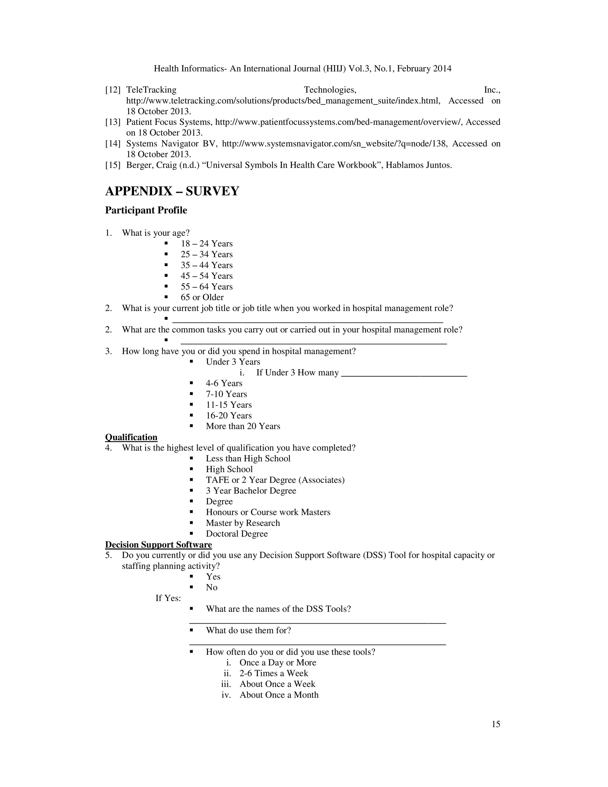 Health Informatics- An International Journal (HIIJ) Vol.3, No.1, February 2014
15
[12] TeleTracking Technologies, Inc.,
http://www.teletracking.com/solutions/products/bed_management_suite/index.html, Accessed on
18 October 2013.
[13] Patient Focus Systems, http://www.patientfocussystems.com/bed-management/overview/, Accessed
on 18 October 2013.
[14] Systems Navigator BV, http://www.systemsnavigator.com/sn_website/?q=node/138, Accessed on
18 October 2013.
[15] Berger, Craig (n.d.) “Universal Symbols In Health Care Workbook”, Hablamos Juntos.
APPENDIX – SURVEY
Participant Profile
1. What is your age?
18 – 24 Years
25 – 34 Years
35 – 44 Years
45 – 54 Years
55 – 64 Years
65 or Older
2. What is your current job title or job title when you worked in hospital management role?
__________________________________________________________
2. What are the common tasks you carry out or carried out in your hospital management role?
_________________________________________________________
3. How long have you or did you spend in hospital management?
Under 3 Years
i. If Under 3 How many ___________________________
4-6 Years
7-10 Years
11-15 Years
16-20 Years
More than 20 Years
Qualification
4. What is the highest level of qualification you have completed?
Less than High School
High School
TAFE or 2 Year Degree (Associates)
3 Year Bachelor Degree
Degree
Honours or Course work Masters
Master by Research
Doctoral Degree
Decision Support Software
5. Do you currently or did you use any Decision Support Software (DSS) Tool for hospital capacity or
staffing planning activity?
Yes
No
If Yes:
What are the names of the DSS Tools?
_______________________________________________________
What do use them for?
_______________________________________________________
How often do you or did you use these tools?
i. Once a Day or More
ii. 2-6 Times a Week
iii. About Once a Week
iv. About Once a Month
 