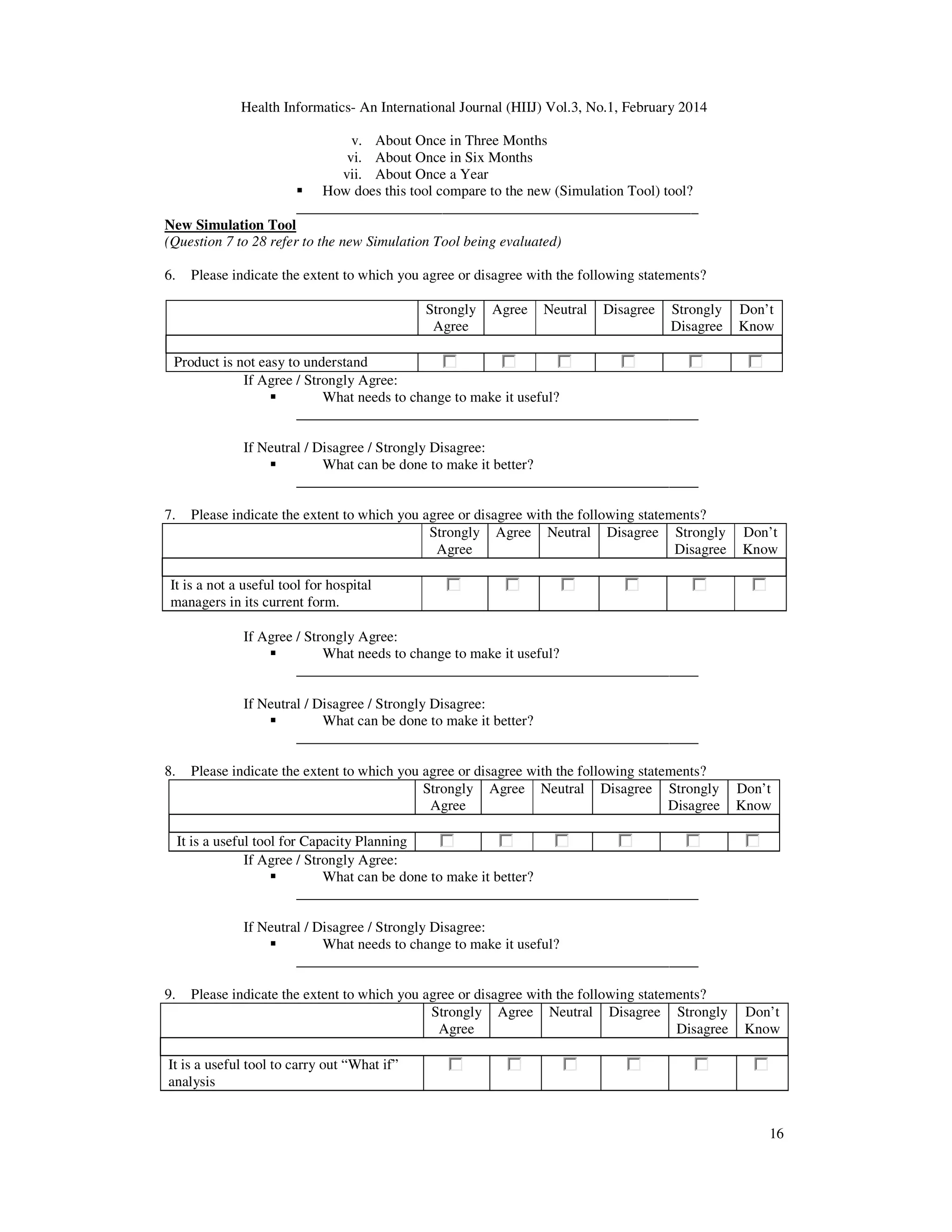 Health Informatics- An International Journal (HIIJ) Vol.3, No.1, February 2014
16
v. About Once in Three Months
vi. About Once in Six Months
vii. About Once a Year
How does this tool compare to the new (Simulation Tool) tool?
_______________________________________________________
New Simulation Tool
(Question 7 to 28 refer to the new Simulation Tool being evaluated)
6. Please indicate the extent to which you agree or disagree with the following statements?
Strongly
Agree
Agree Neutral Disagree Strongly
Disagree
Don’t
Know
Product is not easy to understand
If Agree / Strongly Agree:
What needs to change to make it useful?
_______________________________________________________
If Neutral / Disagree / Strongly Disagree:
What can be done to make it better?
_______________________________________________________
7. Please indicate the extent to which you agree or disagree with the following statements?
Strongly
Agree
Agree Neutral Disagree Strongly
Disagree
Don’t
Know
It is a not a useful tool for hospital
managers in its current form.
If Agree / Strongly Agree:
What needs to change to make it useful?
_______________________________________________________
If Neutral / Disagree / Strongly Disagree:
What can be done to make it better?
_______________________________________________________
8. Please indicate the extent to which you agree or disagree with the following statements?
Strongly
Agree
Agree Neutral Disagree Strongly
Disagree
Don’t
Know
It is a useful tool for Capacity Planning
If Agree / Strongly Agree:
What can be done to make it better?
_______________________________________________________
If Neutral / Disagree / Strongly Disagree:
What needs to change to make it useful?
_______________________________________________________
9. Please indicate the extent to which you agree or disagree with the following statements?
Strongly
Agree
Agree Neutral Disagree Strongly
Disagree
Don’t
Know
It is a useful tool to carry out “What if”
analysis
 