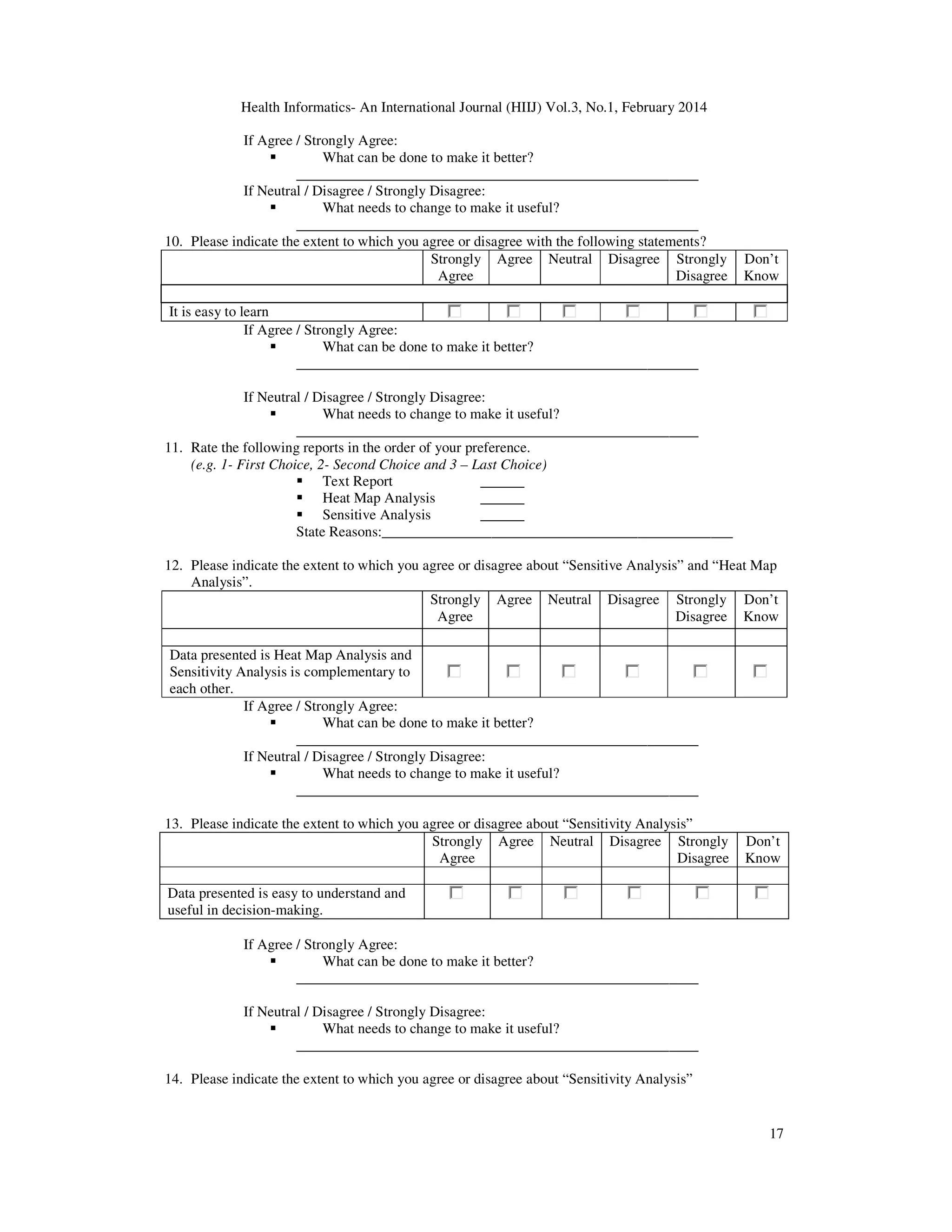 Health Informatics- An International Journal (HIIJ) Vol.3, No.1, February 2014
17
If Agree / Strongly Agree:
What can be done to make it better?
_______________________________________________________
If Neutral / Disagree / Strongly Disagree:
What needs to change to make it useful?
_______________________________________________________
10. Please indicate the extent to which you agree or disagree with the following statements?
Strongly
Agree
Agree Neutral Disagree Strongly
Disagree
Don’t
Know
It is easy to learn
If Agree / Strongly Agree:
What can be done to make it better?
_______________________________________________________
If Neutral / Disagree / Strongly Disagree:
What needs to change to make it useful?
_______________________________________________________
11. Rate the following reports in the order of your preference.
(e.g. 1- First Choice, 2- Second Choice and 3 – Last Choice)
Text Report ______
Heat Map Analysis ______
Sensitive Analysis ______
State Reasons:________________________________________________
12. Please indicate the extent to which you agree or disagree about “Sensitive Analysis” and “Heat Map
Analysis”.
Strongly
Agree
Agree Neutral Disagree Strongly
Disagree
Don’t
Know
Data presented is Heat Map Analysis and
Sensitivity Analysis is complementary to
each other.
If Agree / Strongly Agree:
What can be done to make it better?
_______________________________________________________
If Neutral / Disagree / Strongly Disagree:
What needs to change to make it useful?
_______________________________________________________
13. Please indicate the extent to which you agree or disagree about “Sensitivity Analysis”
Strongly
Agree
Agree Neutral Disagree Strongly
Disagree
Don’t
Know
Data presented is easy to understand and
useful in decision-making.
If Agree / Strongly Agree:
What can be done to make it better?
_______________________________________________________
If Neutral / Disagree / Strongly Disagree:
What needs to change to make it useful?
_______________________________________________________
14. Please indicate the extent to which you agree or disagree about “Sensitivity Analysis”
 