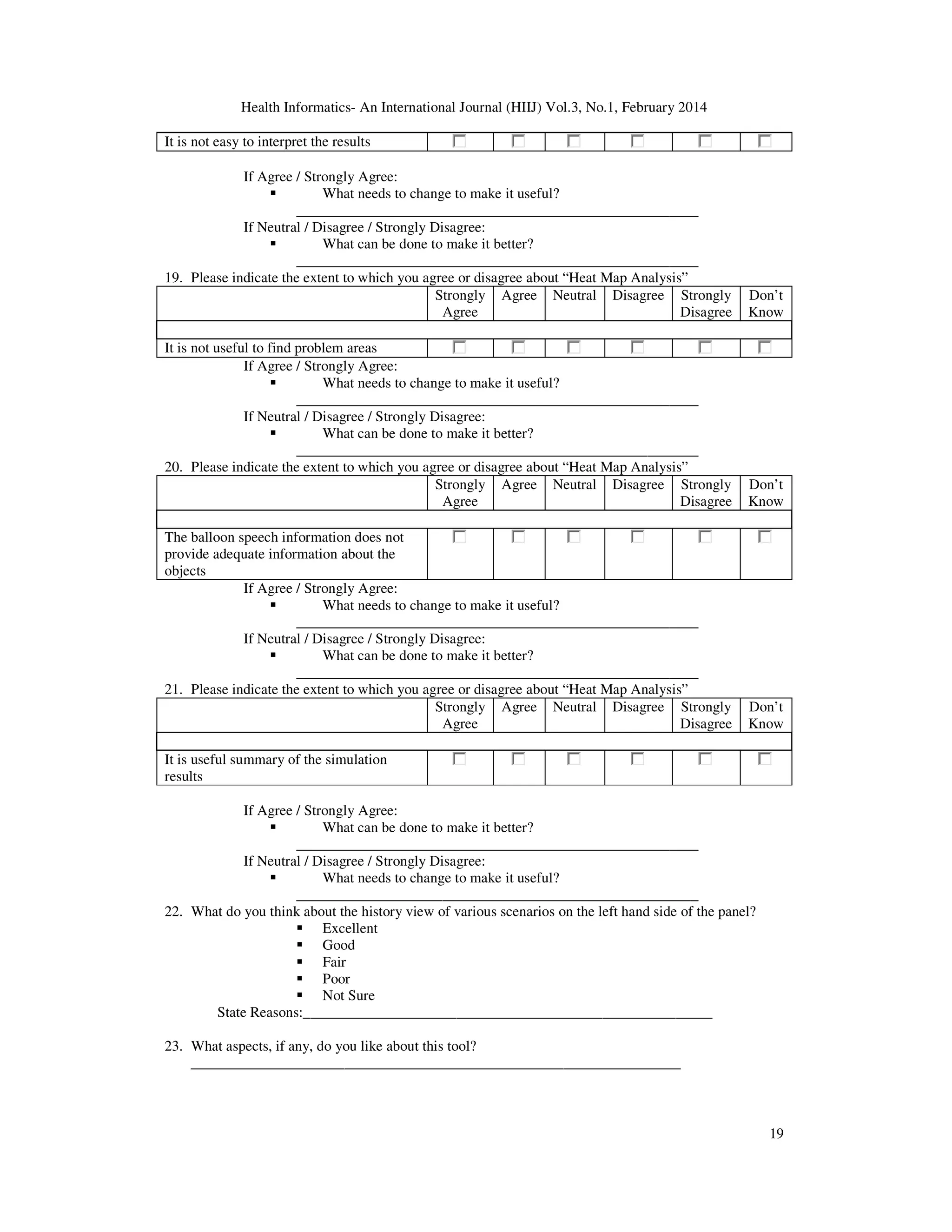 Health Informatics- An International Journal (HIIJ) Vol.3, No.1, February 2014
19
It is not easy to interpret the results
If Agree / Strongly Agree:
What needs to change to make it useful?
_______________________________________________________
If Neutral / Disagree / Strongly Disagree:
What can be done to make it better?
_______________________________________________________
19. Please indicate the extent to which you agree or disagree about “Heat Map Analysis”
Strongly
Agree
Agree Neutral Disagree Strongly
Disagree
Don’t
Know
It is not useful to find problem areas
If Agree / Strongly Agree:
What needs to change to make it useful?
_______________________________________________________
If Neutral / Disagree / Strongly Disagree:
What can be done to make it better?
_______________________________________________________
20. Please indicate the extent to which you agree or disagree about “Heat Map Analysis”
Strongly
Agree
Agree Neutral Disagree Strongly
Disagree
Don’t
Know
The balloon speech information does not
provide adequate information about the
objects
If Agree / Strongly Agree:
What needs to change to make it useful?
_______________________________________________________
If Neutral / Disagree / Strongly Disagree:
What can be done to make it better?
_______________________________________________________
21. Please indicate the extent to which you agree or disagree about “Heat Map Analysis”
Strongly
Agree
Agree Neutral Disagree Strongly
Disagree
Don’t
Know
It is useful summary of the simulation
results
If Agree / Strongly Agree:
What can be done to make it better?
_______________________________________________________
If Neutral / Disagree / Strongly Disagree:
What needs to change to make it useful?
_______________________________________________________
22. What do you think about the history view of various scenarios on the left hand side of the panel?
Excellent
Good
Fair
Poor
Not Sure
State Reasons:________________________________________________________
23. What aspects, if any, do you like about this tool?
___________________________________________________________________
 