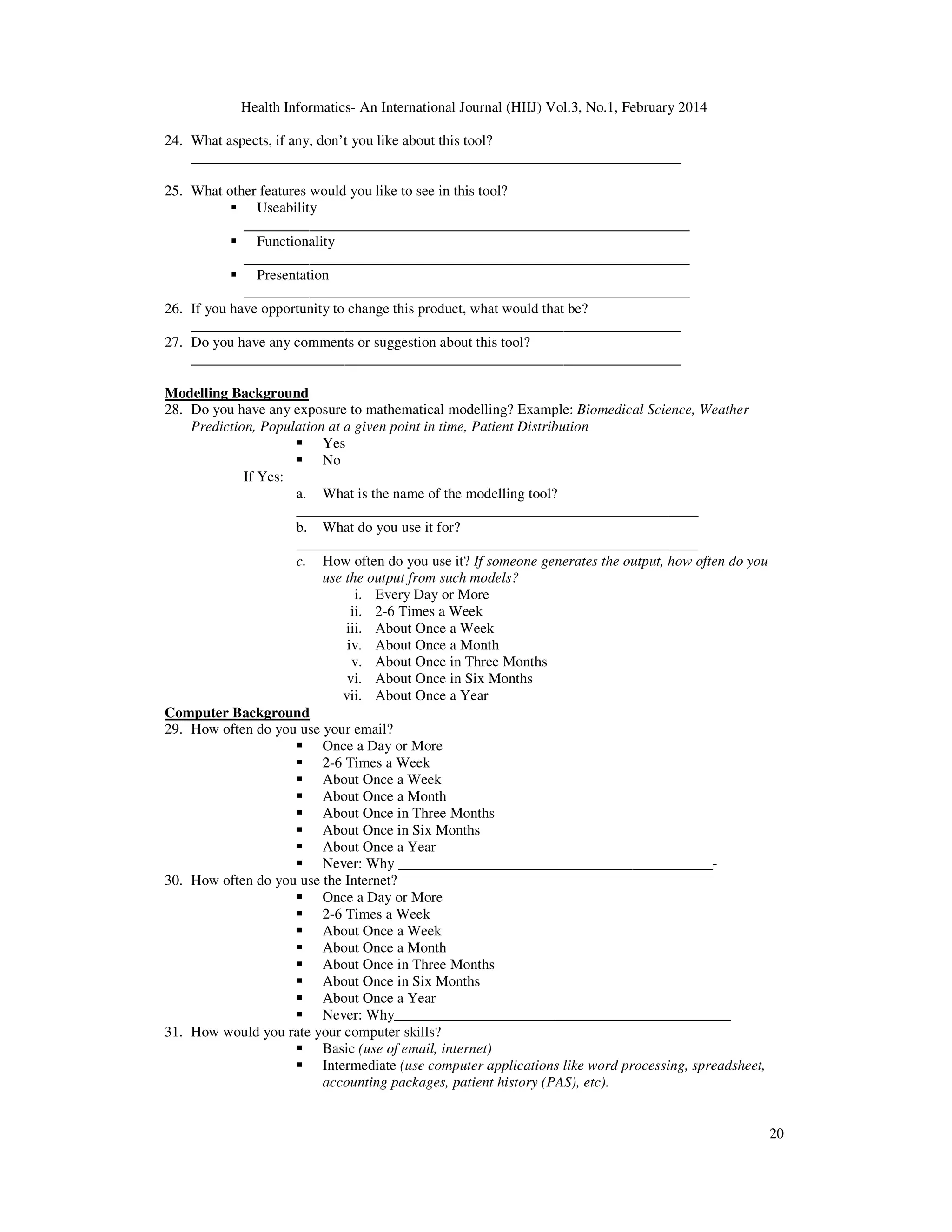 Health Informatics- An International Journal (HIIJ) Vol.3, No.1, February 2014
20
24. What aspects, if any, don’t you like about this tool?
___________________________________________________________________
25. What other features would you like to see in this tool?
Useability
_____________________________________________________________
Functionality
_____________________________________________________________
Presentation
_____________________________________________________________
26. If you have opportunity to change this product, what would that be?
___________________________________________________________________
27. Do you have any comments or suggestion about this tool?
___________________________________________________________________
Modelling Background
28. Do you have any exposure to mathematical modelling? Example: Biomedical Science, Weather
Prediction, Population at a given point in time, Patient Distribution
Yes
No
If Yes:
a. What is the name of the modelling tool?
_______________________________________________________
b. What do you use it for?
_______________________________________________________
c. How often do you use it? If someone generates the output, how often do you
use the output from such models?
i. Every Day or More
ii. 2-6 Times a Week
iii. About Once a Week
iv. About Once a Month
v. About Once in Three Months
vi. About Once in Six Months
vii. About Once a Year
Computer Background
29. How often do you use your email?
Once a Day or More
2-6 Times a Week
About Once a Week
About Once a Month
About Once in Three Months
About Once in Six Months
About Once a Year
Never: Why ___________________________________________-
30. How often do you use the Internet?
Once a Day or More
2-6 Times a Week
About Once a Week
About Once a Month
About Once in Three Months
About Once in Six Months
About Once a Year
Never: Why______________________________________________
31. How would you rate your computer skills?
Basic (use of email, internet)
Intermediate (use computer applications like word processing, spreadsheet,
accounting packages, patient history (PAS), etc).
 