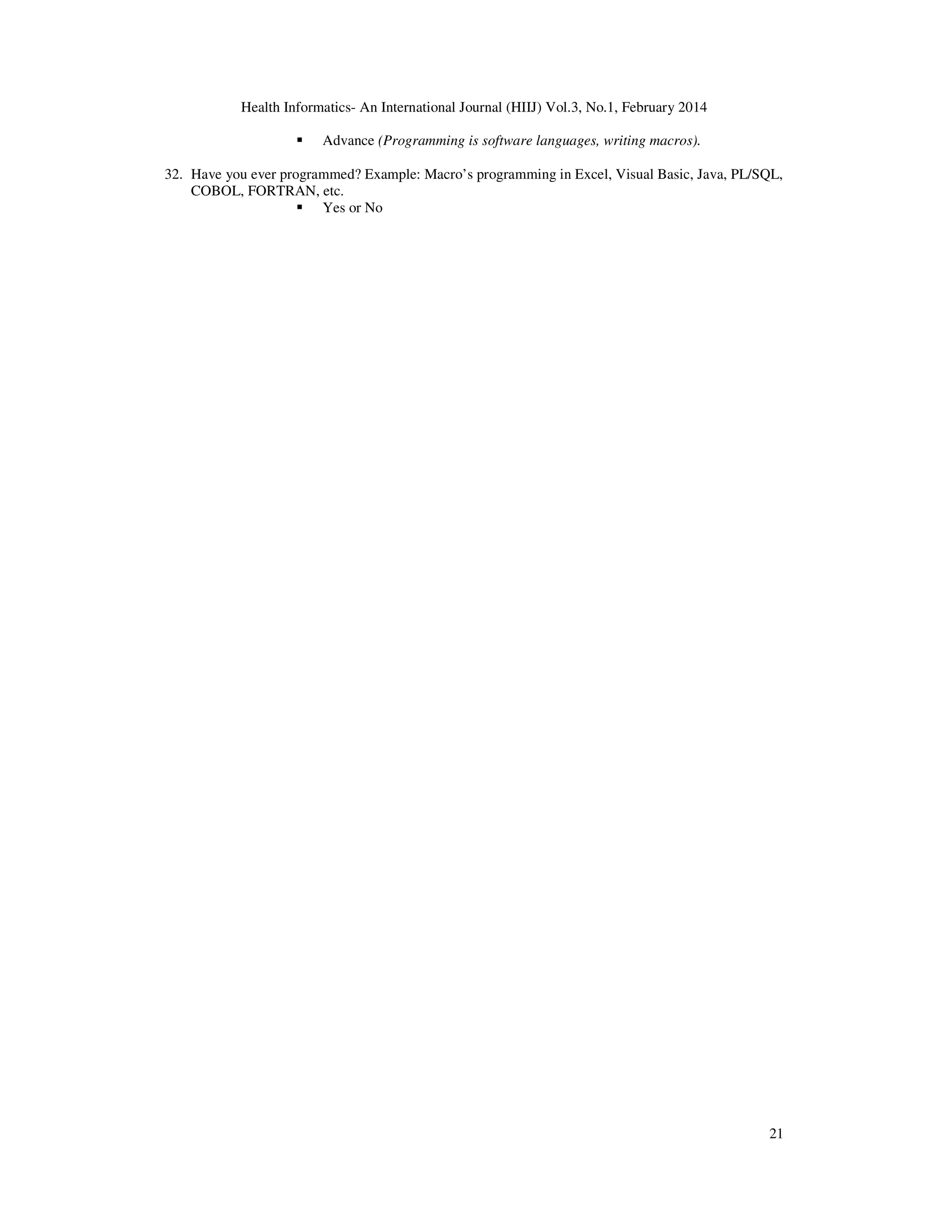Health Informatics- An International Journal (HIIJ) Vol.3, No.1, February 2014
21
Advance (Programming is software languages, writing macros).
32. Have you ever programmed? Example: Macro’s programming in Excel, Visual Basic, Java, PL/SQL,
COBOL, FORTRAN, etc.
Yes or No
 