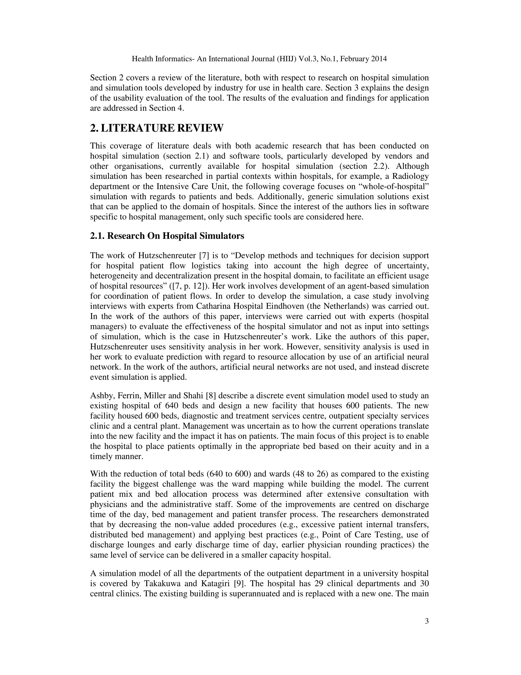 Health Informatics- An International Journal (HIIJ) Vol.3, No.1, February 2014
3
Section 2 covers a review of the literature, both with respect to research on hospital simulation
and simulation tools developed by industry for use in health care. Section 3 explains the design
of the usability evaluation of the tool. The results of the evaluation and findings for application
are addressed in Section 4.
2. LITERATURE REVIEW
This coverage of literature deals with both academic research that has been conducted on
hospital simulation (section 2.1) and software tools, particularly developed by vendors and
other organisations, currently available for hospital simulation (section 2.2). Although
simulation has been researched in partial contexts within hospitals, for example, a Radiology
department or the Intensive Care Unit, the following coverage focuses on “whole-of-hospital”
simulation with regards to patients and beds. Additionally, generic simulation solutions exist
that can be applied to the domain of hospitals. Since the interest of the authors lies in software
specific to hospital management, only such specific tools are considered here.
2.1. Research On Hospital Simulators
The work of Hutzschenreuter [7] is to “Develop methods and techniques for decision support
for hospital patient flow logistics taking into account the high degree of uncertainty,
heterogeneity and decentralization present in the hospital domain, to facilitate an efficient usage
of hospital resources” ([7, p. 12]). Her work involves development of an agent-based simulation
for coordination of patient flows. In order to develop the simulation, a case study involving
interviews with experts from Catharina Hospital Eindhoven (the Netherlands) was carried out.
In the work of the authors of this paper, interviews were carried out with experts (hospital
managers) to evaluate the effectiveness of the hospital simulator and not as input into settings
of simulation, which is the case in Hutzschenreuter’s work. Like the authors of this paper,
Hutzschenreuter uses sensitivity analysis in her work. However, sensitivity analysis is used in
her work to evaluate prediction with regard to resource allocation by use of an artificial neural
network. In the work of the authors, artificial neural networks are not used, and instead discrete
event simulation is applied.
Ashby, Ferrin, Miller and Shahi [8] describe a discrete event simulation model used to study an
existing hospital of 640 beds and design a new facility that houses 600 patients. The new
facility housed 600 beds, diagnostic and treatment services centre, outpatient specialty services
clinic and a central plant. Management was uncertain as to how the current operations translate
into the new facility and the impact it has on patients. The main focus of this project is to enable
the hospital to place patients optimally in the appropriate bed based on their acuity and in a
timely manner.
With the reduction of total beds (640 to 600) and wards (48 to 26) as compared to the existing
facility the biggest challenge was the ward mapping while building the model. The current
patient mix and bed allocation process was determined after extensive consultation with
physicians and the administrative staff. Some of the improvements are centred on discharge
time of the day, bed management and patient transfer process. The researchers demonstrated
that by decreasing the non-value added procedures (e.g., excessive patient internal transfers,
distributed bed management) and applying best practices (e.g., Point of Care Testing, use of
discharge lounges and early discharge time of day, earlier physician rounding practices) the
same level of service can be delivered in a smaller capacity hospital.
A simulation model of all the departments of the outpatient department in a university hospital
is covered by Takakuwa and Katagiri [9]. The hospital has 29 clinical departments and 30
central clinics. The existing building is superannuated and is replaced with a new one. The main
 