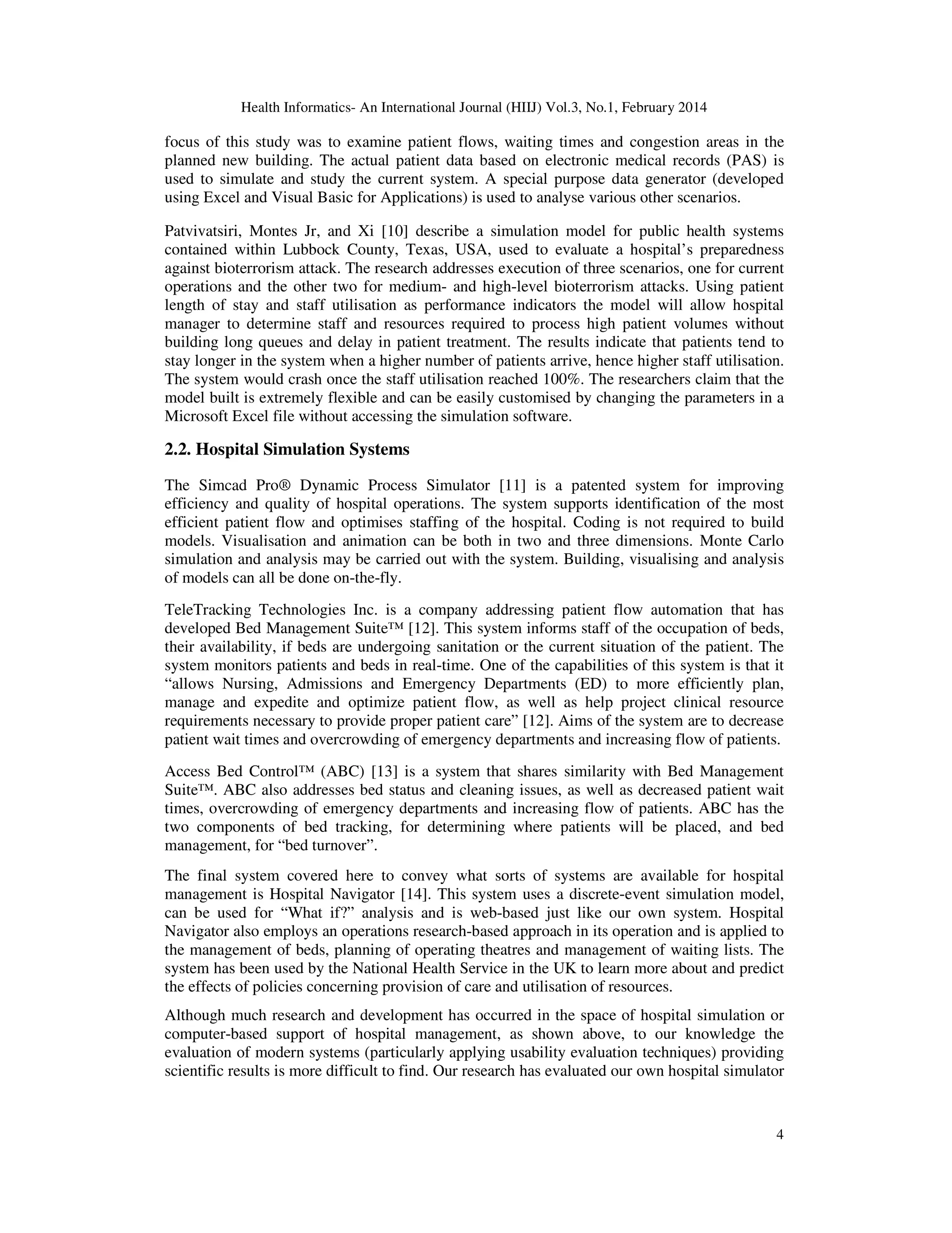 Health Informatics- An International Journal (HIIJ) Vol.3, No.1, February 2014
4
focus of this study was to examine patient flows, waiting times and congestion areas in the
planned new building. The actual patient data based on electronic medical records (PAS) is
used to simulate and study the current system. A special purpose data generator (developed
using Excel and Visual Basic for Applications) is used to analyse various other scenarios.
Patvivatsiri, Montes Jr, and Xi [10] describe a simulation model for public health systems
contained within Lubbock County, Texas, USA, used to evaluate a hospital’s preparedness
against bioterrorism attack. The research addresses execution of three scenarios, one for current
operations and the other two for medium- and high-level bioterrorism attacks. Using patient
length of stay and staff utilisation as performance indicators the model will allow hospital
manager to determine staff and resources required to process high patient volumes without
building long queues and delay in patient treatment. The results indicate that patients tend to
stay longer in the system when a higher number of patients arrive, hence higher staff utilisation.
The system would crash once the staff utilisation reached 100%. The researchers claim that the
model built is extremely flexible and can be easily customised by changing the parameters in a
Microsoft Excel file without accessing the simulation software.
2.2. Hospital Simulation Systems
The Simcad Pro® Dynamic Process Simulator [11] is a patented system for improving
efficiency and quality of hospital operations. The system supports identification of the most
efficient patient flow and optimises staffing of the hospital. Coding is not required to build
models. Visualisation and animation can be both in two and three dimensions. Monte Carlo
simulation and analysis may be carried out with the system. Building, visualising and analysis
of models can all be done on-the-fly.
TeleTracking Technologies Inc. is a company addressing patient flow automation that has
developed Bed Management Suite™ [12]. This system informs staff of the occupation of beds,
their availability, if beds are undergoing sanitation or the current situation of the patient. The
system monitors patients and beds in real-time. One of the capabilities of this system is that it
“allows Nursing, Admissions and Emergency Departments (ED) to more efficiently plan,
manage and expedite and optimize patient flow, as well as help project clinical resource
requirements necessary to provide proper patient care” [12]. Aims of the system are to decrease
patient wait times and overcrowding of emergency departments and increasing flow of patients.
Access Bed Control™ (ABC) [13] is a system that shares similarity with Bed Management
Suite™. ABC also addresses bed status and cleaning issues, as well as decreased patient wait
times, overcrowding of emergency departments and increasing flow of patients. ABC has the
two components of bed tracking, for determining where patients will be placed, and bed
management, for “bed turnover”.
The final system covered here to convey what sorts of systems are available for hospital
management is Hospital Navigator [14]. This system uses a discrete-event simulation model,
can be used for “What if?” analysis and is web-based just like our own system. Hospital
Navigator also employs an operations research-based approach in its operation and is applied to
the management of beds, planning of operating theatres and management of waiting lists. The
system has been used by the National Health Service in the UK to learn more about and predict
the effects of policies concerning provision of care and utilisation of resources.
Although much research and development has occurred in the space of hospital simulation or
computer-based support of hospital management, as shown above, to our knowledge the
evaluation of modern systems (particularly applying usability evaluation techniques) providing
scientific results is more difficult to find. Our research has evaluated our own hospital simulator
 