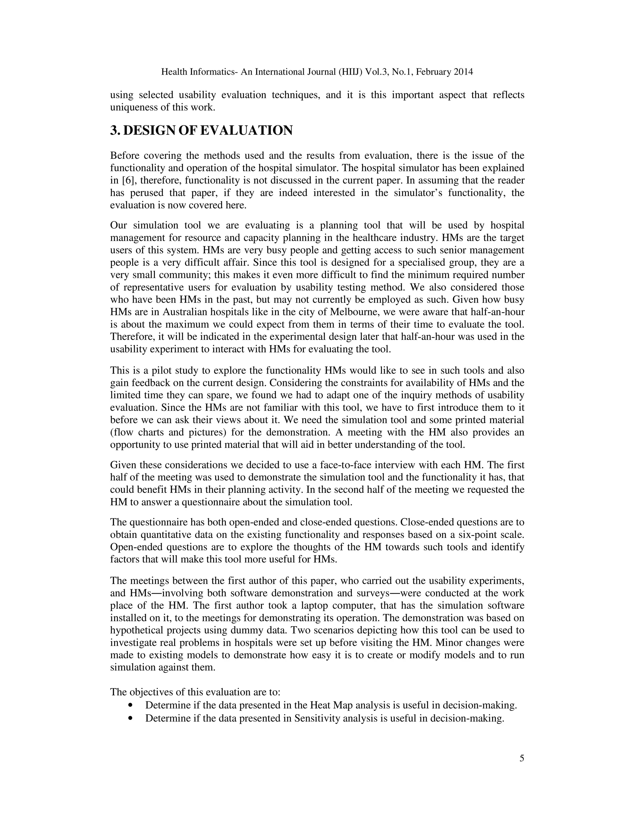 Health Informatics- An International Journal (HIIJ) Vol.3, No.1, February 2014
5
using selected usability evaluation techniques, and it is this important aspect that reflects
uniqueness of this work.
3. DESIGN OF EVALUATION
Before covering the methods used and the results from evaluation, there is the issue of the
functionality and operation of the hospital simulator. The hospital simulator has been explained
in [6], therefore, functionality is not discussed in the current paper. In assuming that the reader
has perused that paper, if they are indeed interested in the simulator’s functionality, the
evaluation is now covered here.
Our simulation tool we are evaluating is a planning tool that will be used by hospital
management for resource and capacity planning in the healthcare industry. HMs are the target
users of this system. HMs are very busy people and getting access to such senior management
people is a very difficult affair. Since this tool is designed for a specialised group, they are a
very small community; this makes it even more difficult to find the minimum required number
of representative users for evaluation by usability testing method. We also considered those
who have been HMs in the past, but may not currently be employed as such. Given how busy
HMs are in Australian hospitals like in the city of Melbourne, we were aware that half-an-hour
is about the maximum we could expect from them in terms of their time to evaluate the tool.
Therefore, it will be indicated in the experimental design later that half-an-hour was used in the
usability experiment to interact with HMs for evaluating the tool.
This is a pilot study to explore the functionality HMs would like to see in such tools and also
gain feedback on the current design. Considering the constraints for availability of HMs and the
limited time they can spare, we found we had to adapt one of the inquiry methods of usability
evaluation. Since the HMs are not familiar with this tool, we have to first introduce them to it
before we can ask their views about it. We need the simulation tool and some printed material
(flow charts and pictures) for the demonstration. A meeting with the HM also provides an
opportunity to use printed material that will aid in better understanding of the tool.
Given these considerations we decided to use a face-to-face interview with each HM. The first
half of the meeting was used to demonstrate the simulation tool and the functionality it has, that
could benefit HMs in their planning activity. In the second half of the meeting we requested the
HM to answer a questionnaire about the simulation tool.
The questionnaire has both open-ended and close-ended questions. Close-ended questions are to
obtain quantitative data on the existing functionality and responses based on a six-point scale.
Open-ended questions are to explore the thoughts of the HM towards such tools and identify
factors that will make this tool more useful for HMs.
The meetings between the first author of this paper, who carried out the usability experiments,
and HMs―involving both software demonstration and surveys―were conducted at the work
place of the HM. The first author took a laptop computer, that has the simulation software
installed on it, to the meetings for demonstrating its operation. The demonstration was based on
hypothetical projects using dummy data. Two scenarios depicting how this tool can be used to
investigate real problems in hospitals were set up before visiting the HM. Minor changes were
made to existing models to demonstrate how easy it is to create or modify models and to run
simulation against them.
The objectives of this evaluation are to:
• Determine if the data presented in the Heat Map analysis is useful in decision-making.
• Determine if the data presented in Sensitivity analysis is useful in decision-making.
 