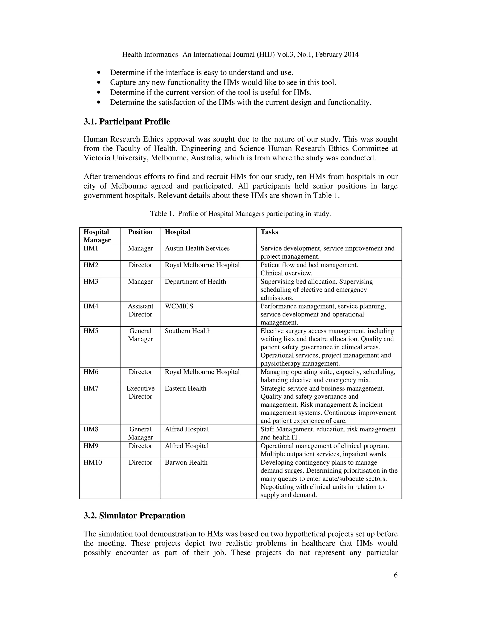Health Informatics- An International Journal (HIIJ) Vol.3, No.1, February 2014
6
• Determine if the interface is easy to understand and use.
• Capture any new functionality the HMs would like to see in this tool.
• Determine if the current version of the tool is useful for HMs.
• Determine the satisfaction of the HMs with the current design and functionality.
3.1. Participant Profile
Human Research Ethics approval was sought due to the nature of our study. This was sought
from the Faculty of Health, Engineering and Science Human Research Ethics Committee at
Victoria University, Melbourne, Australia, which is from where the study was conducted.
After tremendous efforts to find and recruit HMs for our study, ten HMs from hospitals in our
city of Melbourne agreed and participated. All participants held senior positions in large
government hospitals. Relevant details about these HMs are shown in Table 1.
Table 1. Profile of Hospital Managers participating in study.
Hospital
Manager
Position Hospital Tasks
HM1 Manager Austin Health Services Service development, service improvement and
project management.
HM2 Director Royal Melbourne Hospital Patient flow and bed management.
Clinical overview.
HM3 Manager Department of Health Supervising bed allocation. Supervising
scheduling of elective and emergency
admissions.
HM4 Assistant
Director
WCMICS Performance management, service planning,
service development and operational
management.
HM5 General
Manager
Southern Health Elective surgery access management, including
waiting lists and theatre allocation. Quality and
patient safety governance in clinical areas.
Operational services, project management and
physiotherapy management.
HM6 Director Royal Melbourne Hospital Managing operating suite, capacity, scheduling,
balancing elective and emergency mix.
HM7 Executive
Director
Eastern Health Strategic service and business management.
Quality and safety governance and
management. Risk management & incident
management systems. Continuous improvement
and patient experience of care.
HM8 General
Manager
Alfred Hospital Staff Management, education, risk management
and health IT.
HM9 Director Alfred Hospital Operational management of clinical program.
Multiple outpatient services, inpatient wards.
HM10 Director Barwon Health Developing contingency plans to manage
demand surges. Determining prioritisation in the
many queues to enter acute/subacute sectors.
Negotiating with clinical units in relation to
supply and demand.
3.2. Simulator Preparation
The simulation tool demonstration to HMs was based on two hypothetical projects set up before
the meeting. These projects depict two realistic problems in healthcare that HMs would
possibly encounter as part of their job. These projects do not represent any particular
 