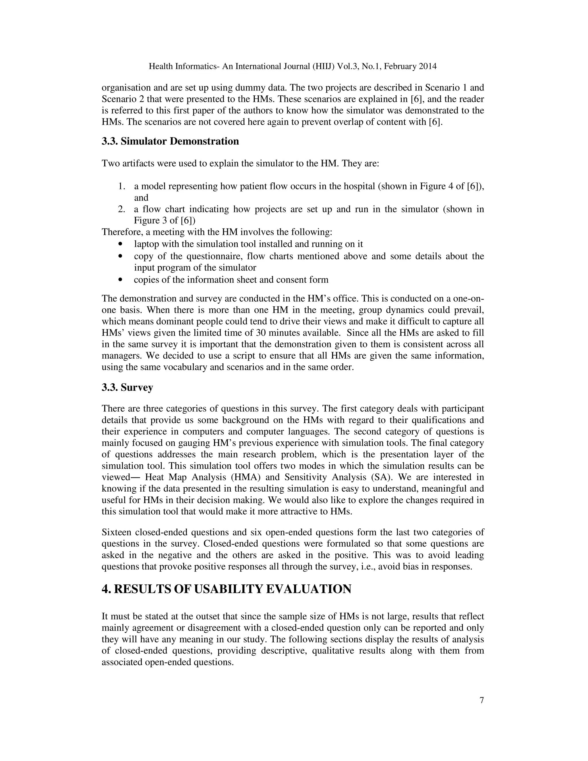 Health Informatics- An International Journal (HIIJ) Vol.3, No.1, February 2014
7
organisation and are set up using dummy data. The two projects are described in Scenario 1 and
Scenario 2 that were presented to the HMs. These scenarios are explained in [6], and the reader
is referred to this first paper of the authors to know how the simulator was demonstrated to the
HMs. The scenarios are not covered here again to prevent overlap of content with [6].
3.3. Simulator Demonstration
Two artifacts were used to explain the simulator to the HM. They are:
1. a model representing how patient flow occurs in the hospital (shown in Figure 4 of [6]),
and
2. a flow chart indicating how projects are set up and run in the simulator (shown in
Figure 3 of [6])
Therefore, a meeting with the HM involves the following:
• laptop with the simulation tool installed and running on it
• copy of the questionnaire, flow charts mentioned above and some details about the
input program of the simulator
• copies of the information sheet and consent form
The demonstration and survey are conducted in the HM’s office. This is conducted on a one-on-
one basis. When there is more than one HM in the meeting, group dynamics could prevail,
which means dominant people could tend to drive their views and make it difficult to capture all
HMs’ views given the limited time of 30 minutes available. Since all the HMs are asked to fill
in the same survey it is important that the demonstration given to them is consistent across all
managers. We decided to use a script to ensure that all HMs are given the same information,
using the same vocabulary and scenarios and in the same order.
3.3. Survey
There are three categories of questions in this survey. The first category deals with participant
details that provide us some background on the HMs with regard to their qualifications and
their experience in computers and computer languages. The second category of questions is
mainly focused on gauging HM’s previous experience with simulation tools. The final category
of questions addresses the main research problem, which is the presentation layer of the
simulation tool. This simulation tool offers two modes in which the simulation results can be
viewed― Heat Map Analysis (HMA) and Sensitivity Analysis (SA). We are interested in
knowing if the data presented in the resulting simulation is easy to understand, meaningful and
useful for HMs in their decision making. We would also like to explore the changes required in
this simulation tool that would make it more attractive to HMs.
Sixteen closed-ended questions and six open-ended questions form the last two categories of
questions in the survey. Closed-ended questions were formulated so that some questions are
asked in the negative and the others are asked in the positive. This was to avoid leading
questions that provoke positive responses all through the survey, i.e., avoid bias in responses.
4. RESULTS OF USABILITY EVALUATION
It must be stated at the outset that since the sample size of HMs is not large, results that reflect
mainly agreement or disagreement with a closed-ended question only can be reported and only
they will have any meaning in our study. The following sections display the results of analysis
of closed-ended questions, providing descriptive, qualitative results along with them from
associated open-ended questions.
 