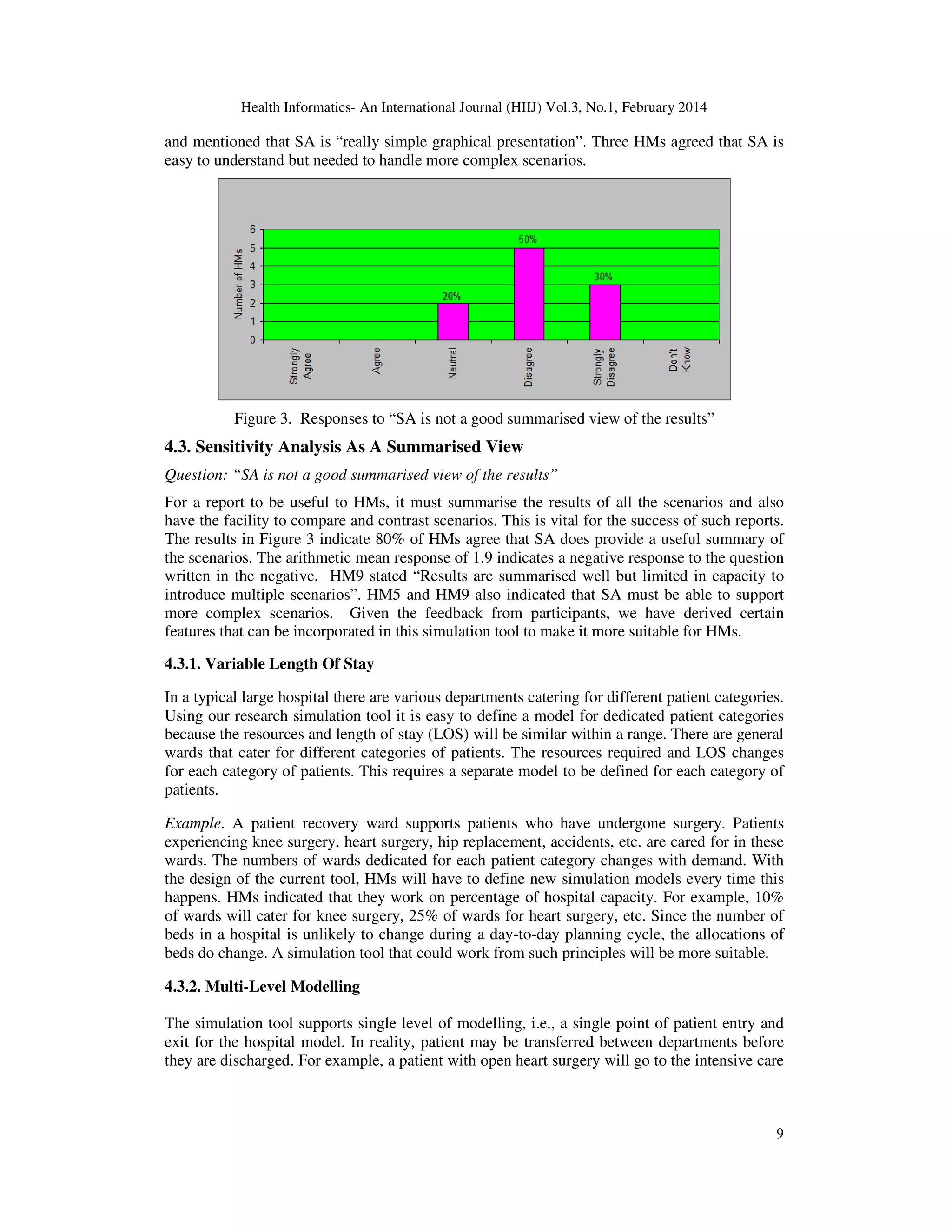 Health Informatics- An International Journal (HIIJ) Vol.3, No.1, February 2014
9
and mentioned that SA is “really simple graphical presentation”. Three HMs agreed that SA is
easy to understand but needed to handle more complex scenarios.
Figure 3. Responses to “SA is not a good summarised view of the results”
4.3. Sensitivity Analysis As A Summarised View
Question: “SA is not a good summarised view of the results”
For a report to be useful to HMs, it must summarise the results of all the scenarios and also
have the facility to compare and contrast scenarios. This is vital for the success of such reports.
The results in Figure 3 indicate 80% of HMs agree that SA does provide a useful summary of
the scenarios. The arithmetic mean response of 1.9 indicates a negative response to the question
written in the negative. HM9 stated “Results are summarised well but limited in capacity to
introduce multiple scenarios”. HM5 and HM9 also indicated that SA must be able to support
more complex scenarios. Given the feedback from participants, we have derived certain
features that can be incorporated in this simulation tool to make it more suitable for HMs.
4.3.1. Variable Length Of Stay
In a typical large hospital there are various departments catering for different patient categories.
Using our research simulation tool it is easy to define a model for dedicated patient categories
because the resources and length of stay (LOS) will be similar within a range. There are general
wards that cater for different categories of patients. The resources required and LOS changes
for each category of patients. This requires a separate model to be defined for each category of
patients.
Example. A patient recovery ward supports patients who have undergone surgery. Patients
experiencing knee surgery, heart surgery, hip replacement, accidents, etc. are cared for in these
wards. The numbers of wards dedicated for each patient category changes with demand. With
the design of the current tool, HMs will have to define new simulation models every time this
happens. HMs indicated that they work on percentage of hospital capacity. For example, 10%
of wards will cater for knee surgery, 25% of wards for heart surgery, etc. Since the number of
beds in a hospital is unlikely to change during a day-to-day planning cycle, the allocations of
beds do change. A simulation tool that could work from such principles will be more suitable.
4.3.2. Multi-Level Modelling
The simulation tool supports single level of modelling, i.e., a single point of patient entry and
exit for the hospital model. In reality, patient may be transferred between departments before
they are discharged. For example, a patient with open heart surgery will go to the intensive care
 