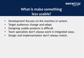 What is make something
less usable?
• Development focuses on the machine or system.
• Target audiences change and adapt.
• Designing usable products is difficult.
• Team specialists don’t always work in integrated ways.
• Design and implementation don’t always match.
 