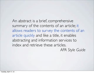 An abstract is a brief, comprehensive
                 summary of the contents of an article; it
                 allows readers to survey the contents of an
                 article quickly and like a title, it enables
                 abstracting and information services to
                 index and retrieve these articles.
                                                   APA Style Guide



Tuesday, April 17, 12
 