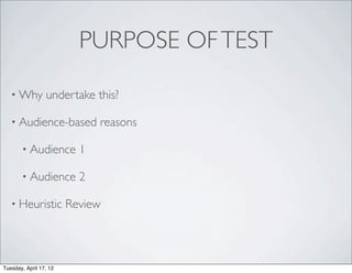 PURPOSE OF TEST

   • Why         undertake this?

   • Audience-based           reasons

       • Audience         1

       • Audience         2

   • Heuristic          Review




Tuesday, April 17, 12
 