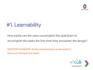 #1. Learnability
extended
How easily can the users accomplish the task/learn to
accomplish the tasks the ﬁrst time they encounter the design?
QUESTION TO ANSWER : Do they need training to use the product?
How much training do they need?
 