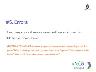#5. Errors
extended
How many errors do users make and how easily are they
able to overcome them?
QUESTION TO ANSWER : How are we preventing errors from happening in the first
place? What is the response of our system when error happens? How severe are the
issues? How much time users take to overcome them?
 