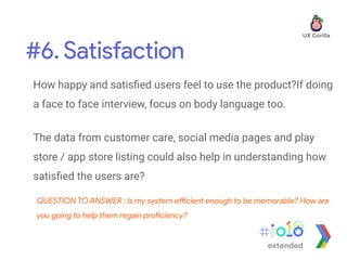 #6. Satisfaction
extended
How happy and satisﬁed users feel to use the product?If doing
a face to face interview, focus on body language too.
The data from customer care, social media pages and play
store / app store listing could also help in understanding how
satisﬁed the users are?
QUESTION TO ANSWER : Is my system efficient enough to be memorable? How are
you going to help them regain proficiency?
 