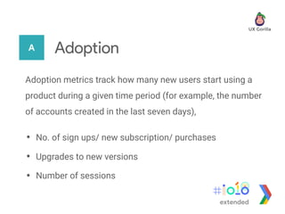 A Adoption
Adoption metrics track how many new users start using a
product during a given time period (for example, the number
of accounts created in the last seven days),
• No. of sign ups/ new subscription/ purchases
• Upgrades to new versions
• Number of sessions
extended
 