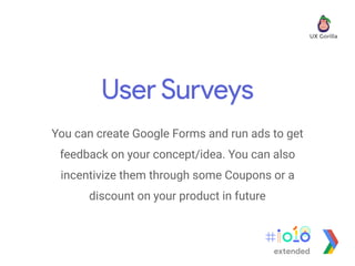 User Surveys
You can create Google Forms and run ads to get
feedback on your concept/idea. You can also
incentivize them through some Coupons or a
discount on your product in future
extended
 