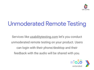 Unmoderated Remote Testing
Services like usabilitytesting.com let’s you conduct
unmoderated remote testing on your product. Users
can login with their phone/desktop and their
feedback with the audio will be shared with you.
extended
 