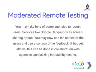 Moderated Remote Testing
You may take help of some agencies to recruit
users. Services like Google Hangout gives screen-
sharing option. You may now see the screen of the
users and can also record the feedback. If budget
allows, this can be done in collaboration with
agencies specializing in Usability testing.
extended
 